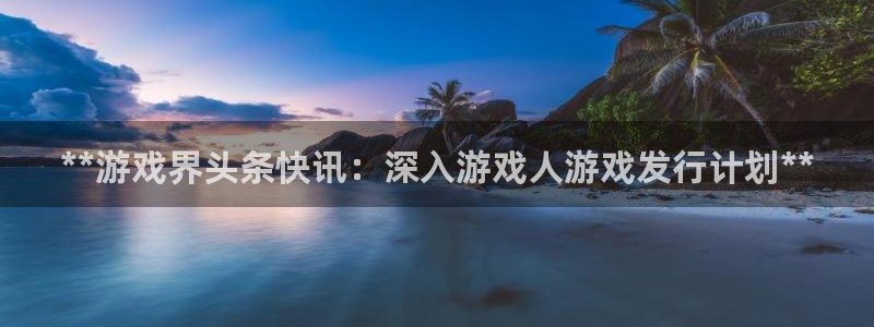 新航娱乐官网下载安装：**游戏界头条快讯：深入游戏人游戏发行计划**