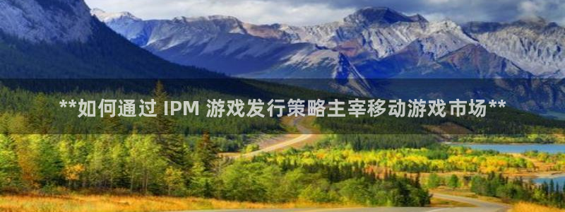 新航娱乐app最新版本更新内容介绍：**如何通过 IPM 游戏发行策略主宰移动游戏市场**